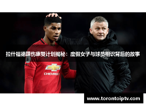 拉什福德踝伤康复计划揭秘：度假女子与球员相识背后的故事